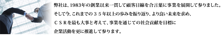 弊社は、1983年の創業以来一貫して顧客目線を合言葉に事業を展開して参りました。そして今、これまでの３０年の歩みを振り返り、より良い未来を求め、ＣＳＲを最も大事と考えて、事業を通じての社会貢献を目標に企業活動を更に推進して参ります。